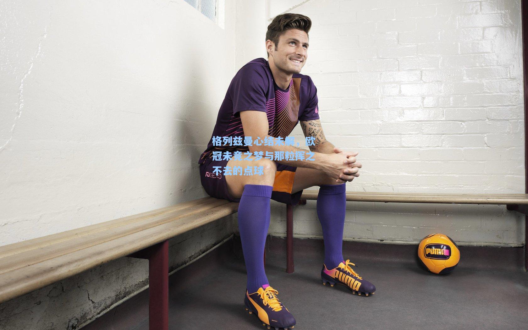 格列兹曼心结未解,欧冠未竟之梦与那粒挥之不去的点球